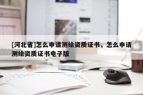 [河北省]怎么申請(qǐng)測(cè)繪資質(zhì)證書，怎么申請(qǐng)測(cè)繪資質(zhì)證書電子版