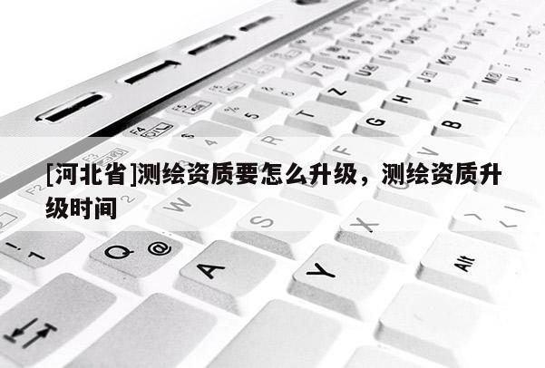 [河北省]測繪資質要怎么升級，測繪資質升級時間
