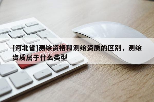 [河北省]測繪資格和測繪資質的區別，測繪資質屬于什么類型