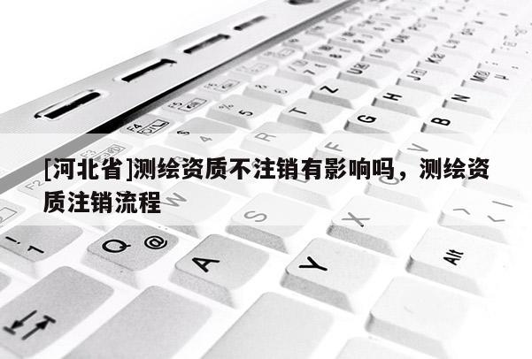 [河北省]測繪資質不注銷有影響嗎，測繪資質注銷流程