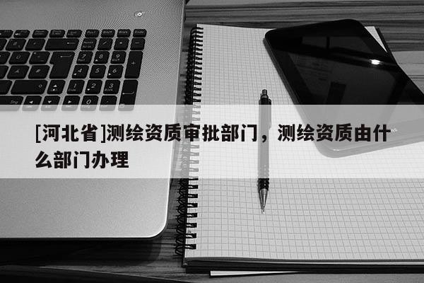 [河北省]測(cè)繪資質(zhì)審批部門，測(cè)繪資質(zhì)由什么部門辦理
