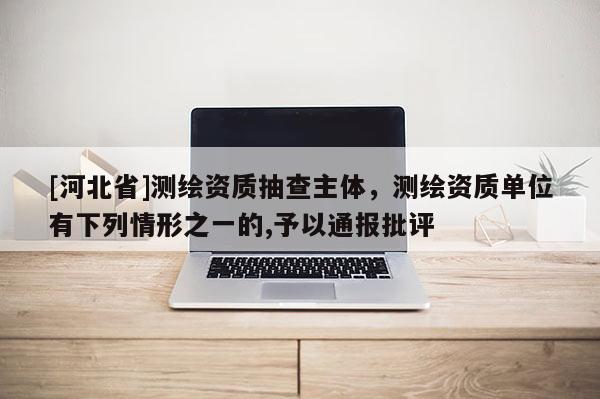 [河北省]測繪資質抽查主體，測繪資質單位有下列情形之一的,予以通報批評