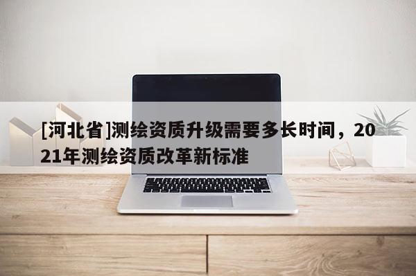 [河北省]測繪資質升級需要多長時間，2021年測繪資質改革新標準