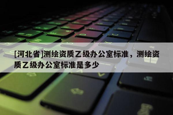 [河北省]測繪資質(zhì)乙級辦公室標(biāo)準(zhǔn)，測繪資質(zhì)乙級辦公室標(biāo)準(zhǔn)是多少
