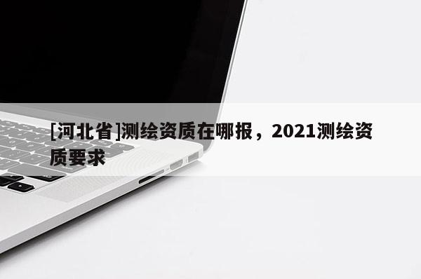 [河北省]測繪資質在哪報，2021測繪資質要求