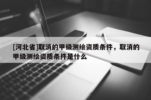 [河北省]取消的甲級測繪資質(zhì)條件，取消的甲級測繪資質(zhì)條件是什么