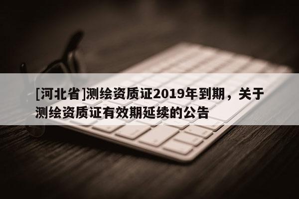 [河北省]測繪資質(zhì)證2019年到期，關(guān)于測繪資質(zhì)證有效期延續(xù)的公告