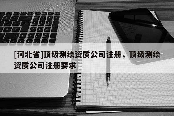 [河北省]頂級測繪資質公司注冊，頂級測繪資質公司注冊要求