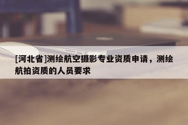 [河北省]測繪航空攝影專業資質申請，測繪航拍資質的人員要求