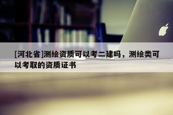 [河北省]測繪資質可以考二建嗎，測繪類可以考取的資質證書