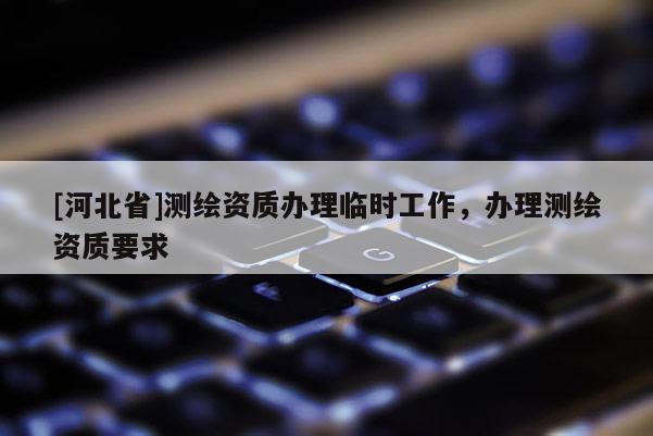 [河北省]測繪資質辦理臨時工作，辦理測繪資質要求