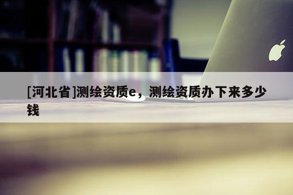 [河北省]測繪資質e，測繪資質辦下來多少錢
