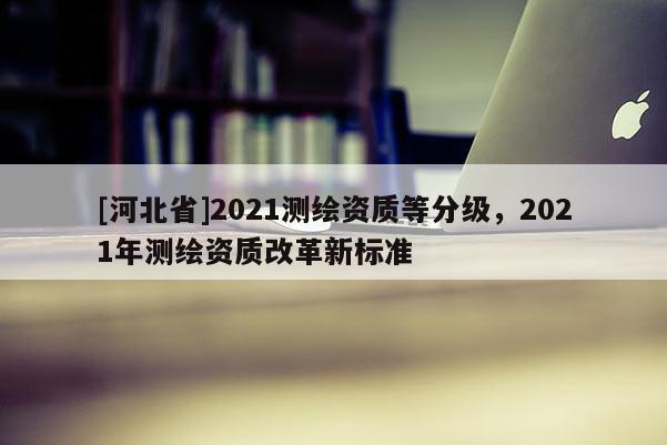 [河北省]2021測繪資質(zhì)等分級，2021年測繪資質(zhì)改革新標準