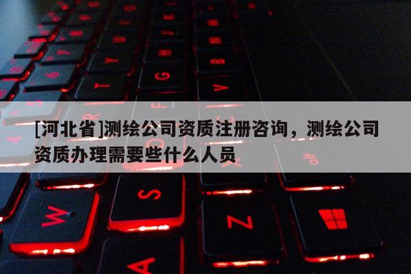 [河北省]測繪公司資質注冊咨詢，測繪公司資質辦理需要些什么人員