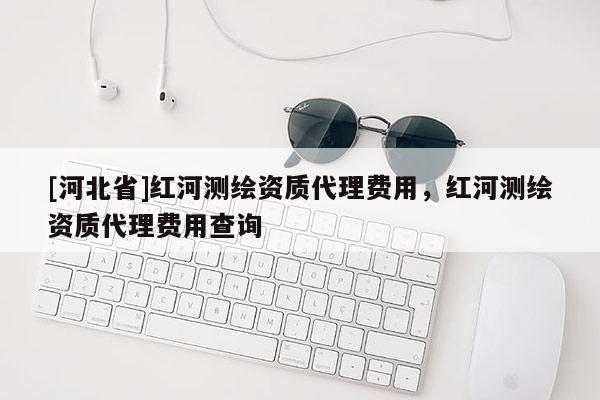 [河北省]紅河測繪資質代理費用，紅河測繪資質代理費用查詢
