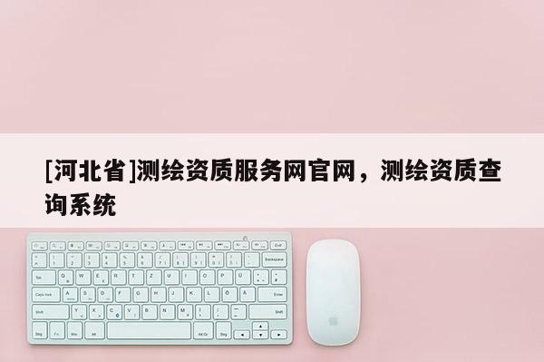 [河北省]測繪資質(zhì)服務(wù)網(wǎng)官網(wǎng)，測繪資質(zhì)查詢系統(tǒng)