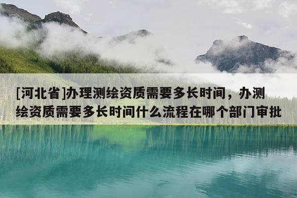 [河北省]辦理測繪資質需要多長時間，辦測繪資質需要多長時間什么流程在哪個部門審批