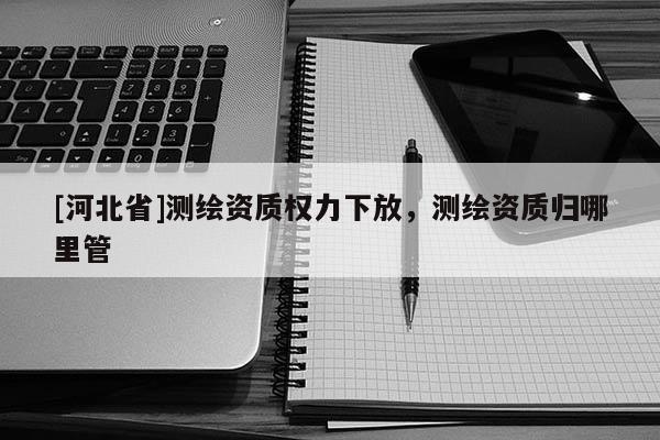 [河北省]測繪資質權力下放，測繪資質歸哪里管