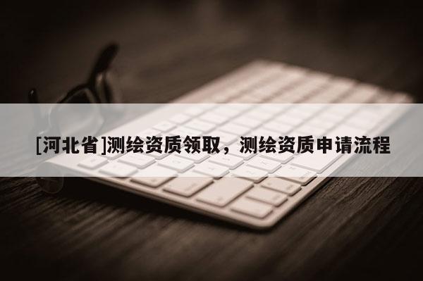 [河北省]測(cè)繪資質(zhì)領(lǐng)取，測(cè)繪資質(zhì)申請(qǐng)流程