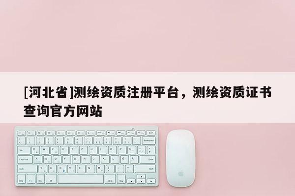 [河北省]測繪資質(zhì)注冊平臺，測繪資質(zhì)證書查詢官方網(wǎng)站
