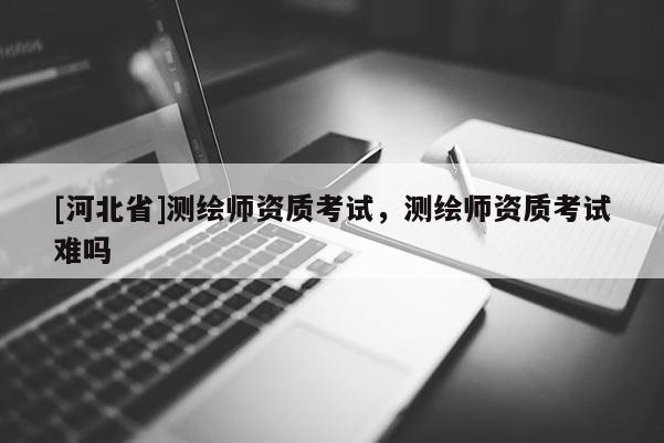 [河北省]測(cè)繪師資質(zhì)考試，測(cè)繪師資質(zhì)考試難嗎