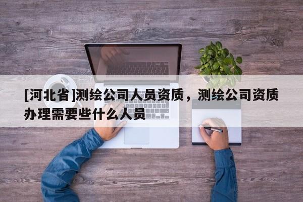 [河北省]測繪公司人員資質，測繪公司資質辦理需要些什么人員