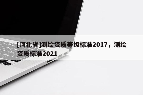 [河北省]測(cè)繪資質(zhì)等級(jí)標(biāo)準(zhǔn)2017，測(cè)繪資質(zhì)標(biāo)準(zhǔn)2021