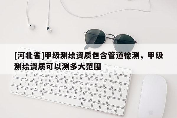 [河北省]甲級測繪資質(zhì)包含管道檢測，甲級測繪資質(zhì)可以測多大范圍
