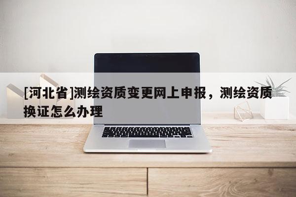 [河北省]測(cè)繪資質(zhì)變更網(wǎng)上申報(bào)，測(cè)繪資質(zhì)換證怎么辦理