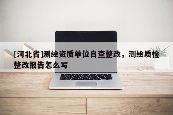 [河北省]測繪資質單位自查整改，測繪質檢整改報告怎么寫
