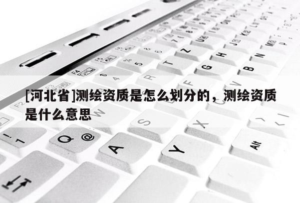 [河北省]測(cè)繪資質(zhì)是怎么劃分的，測(cè)繪資質(zhì)是什么意思