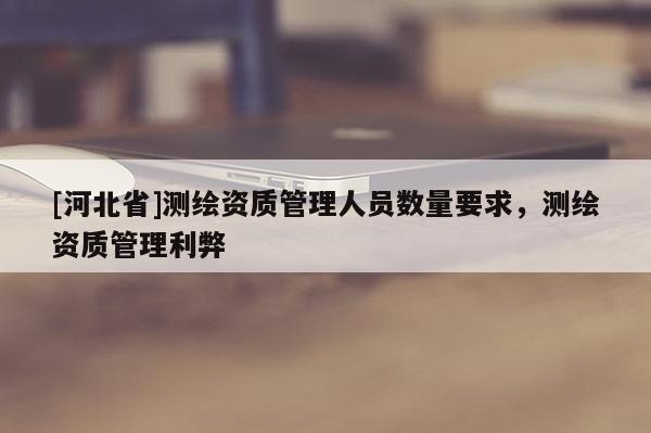 [河北省]測繪資質管理人員數量要求，測繪資質管理利弊
