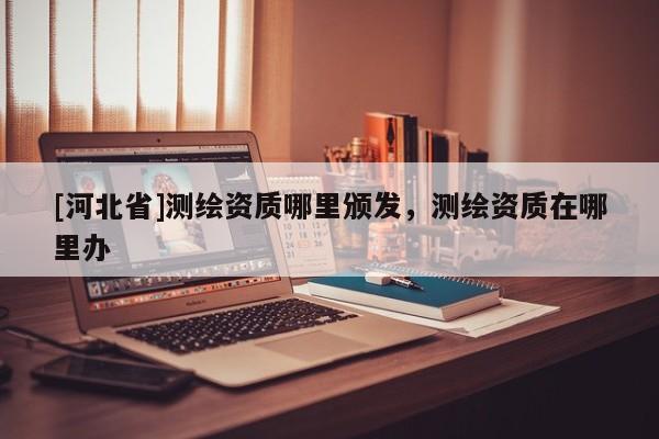 [河北省]測繪資質哪里頒發(fā)，測繪資質在哪里辦