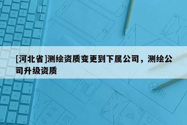 [河北省]測繪資質變更到下屬公司，測繪公司升級資質
