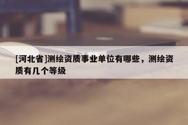 [河北省]測繪資質事業(yè)單位有哪些，測繪資質有幾個等級