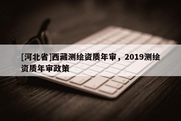 [河北省]西藏測(cè)繪資質(zhì)年審，2019測(cè)繪資質(zhì)年審政策
