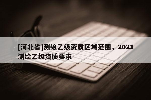 [河北省]測繪乙級資質區域范圍，2021測繪乙級資質要求