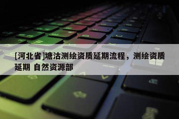 [河北省]塘沽測繪資質延期流程，測繪資質延期 自然資源部