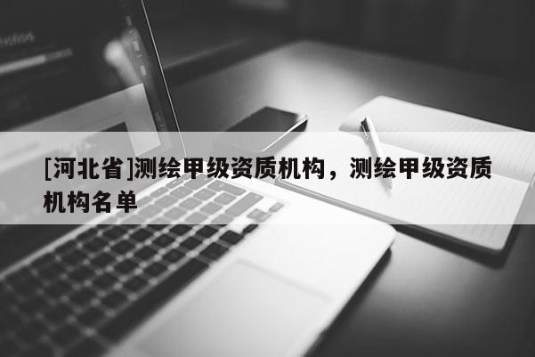[河北省]測(cè)繪甲級(jí)資質(zhì)機(jī)構(gòu)，測(cè)繪甲級(jí)資質(zhì)機(jī)構(gòu)名單