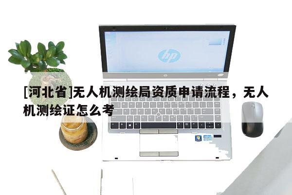 [河北省]無人機測繪局資質申請流程，無人機測繪證怎么考