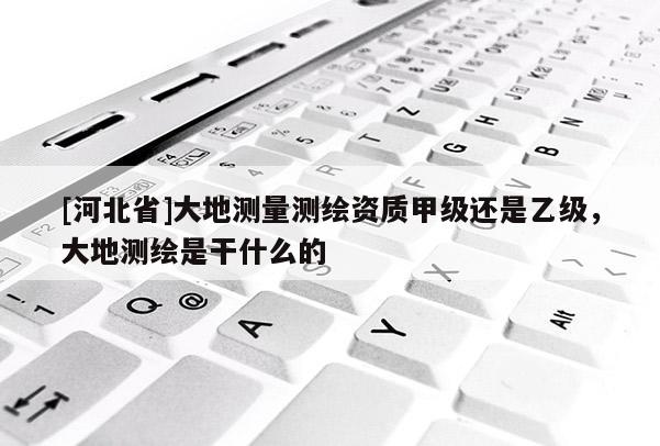 [河北省]大地測量測繪資質甲級還是乙級，大地測繪是干什么的