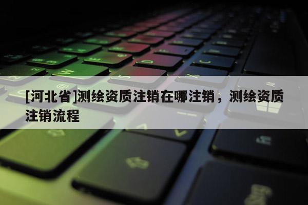 [河北省]測繪資質注銷在哪注銷，測繪資質注銷流程