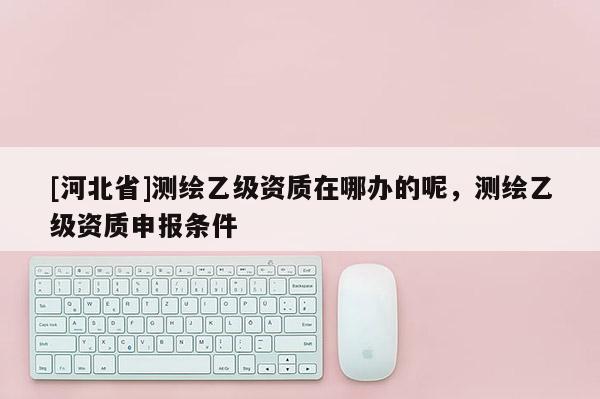 [河北省]測繪乙級資質在哪辦的呢，測繪乙級資質申報條件