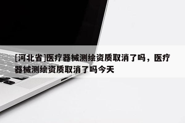 [河北省]醫(yī)療器械測(cè)繪資質(zhì)取消了嗎，醫(yī)療器械測(cè)繪資質(zhì)取消了嗎今天