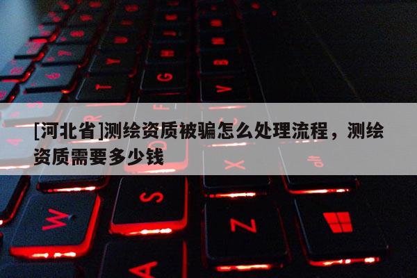 [河北省]測繪資質被騙怎么處理流程，測繪資質需要多少錢