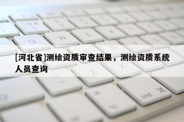 [河北省]測繪資質審查結果，測繪資質系統人員查詢
