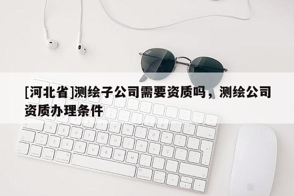 [河北省]測繪子公司需要資質(zhì)嗎，測繪公司資質(zhì)辦理條件