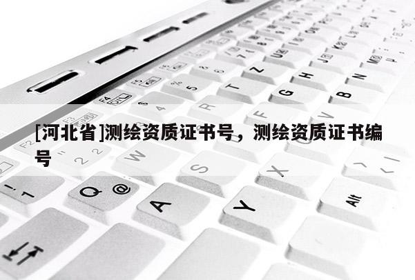 [河北省]測(cè)繪資質(zhì)證書號(hào)，測(cè)繪資質(zhì)證書編號(hào)