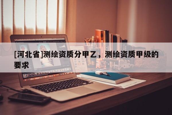 [河北省]測繪資質(zhì)分甲乙，測繪資質(zhì)甲級的要求
