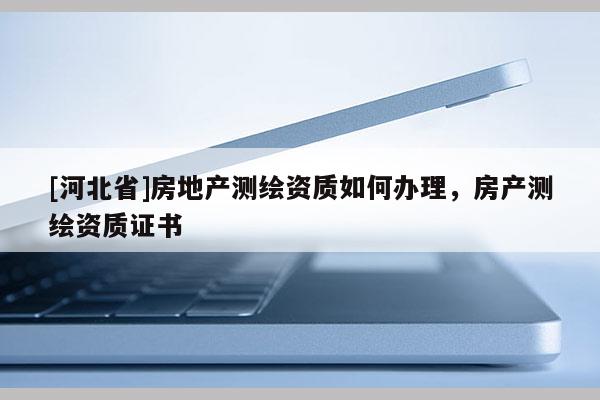 [河北省]房地產(chǎn)測繪資質(zhì)如何辦理，房產(chǎn)測繪資質(zhì)證書